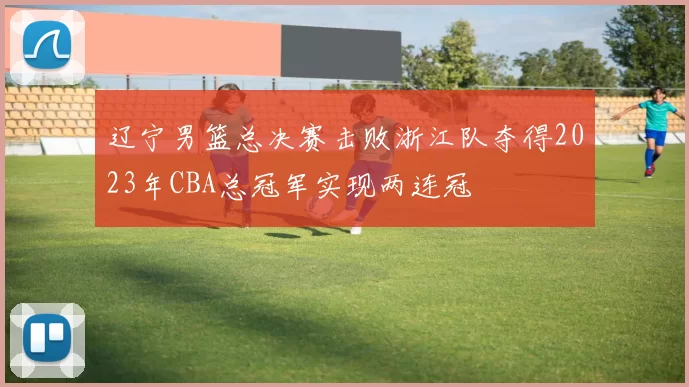 辽宁男篮总决赛击败浙江队夺得2023年CBA总冠军实现两连冠