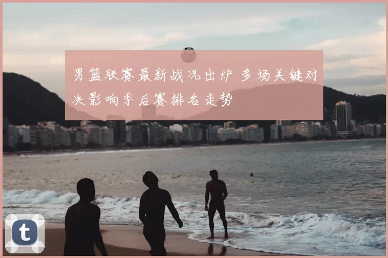 男篮联赛最新战况出炉 多场关键对决影响季后赛排名走势