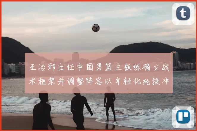 王治郅出任中国男篮主教练确立战术框架并调整阵容以年轻化轮换冲击大赛