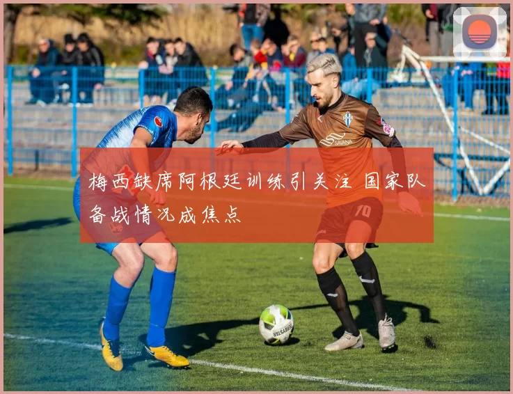 梅西缺席阿根廷训练引关注 国家队备战情况成焦点