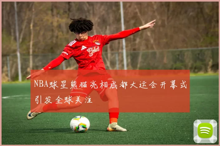 NBA球星熊猫亮相成都大运会开幕式引发全球关注