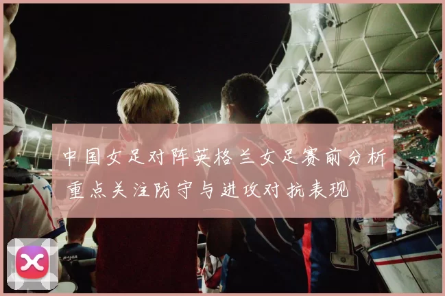 中国女足对阵英格兰女足赛前分析 重点关注防守与进攻对抗表现