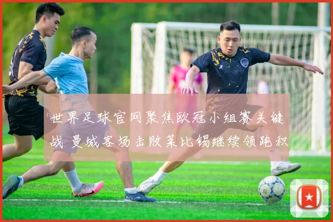 世界足球官网聚焦欧冠小组赛关键战 曼城客场击败莱比锡继续领跑积分榜