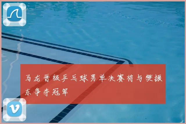 马龙晋级乒乓球男单决赛将与樊振东争夺冠军