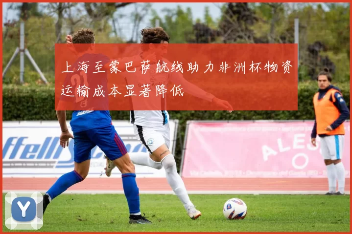 上海至蒙巴萨航线助力非洲杯物资运输成本显著降低