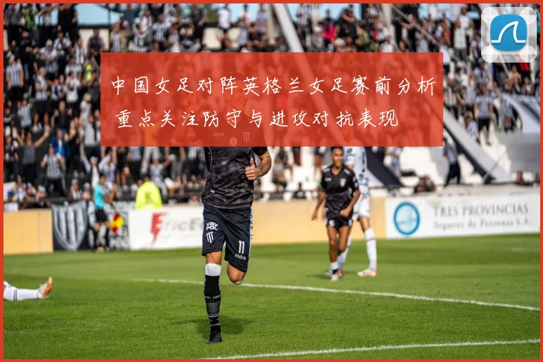 中国女足对阵英格兰女足赛前分析 重点关注防守与进攻对抗表现
