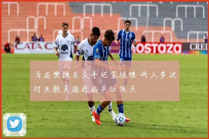 马龙樊振东交手记录梳理 两人多次对决胜负接近成乒坛焦点