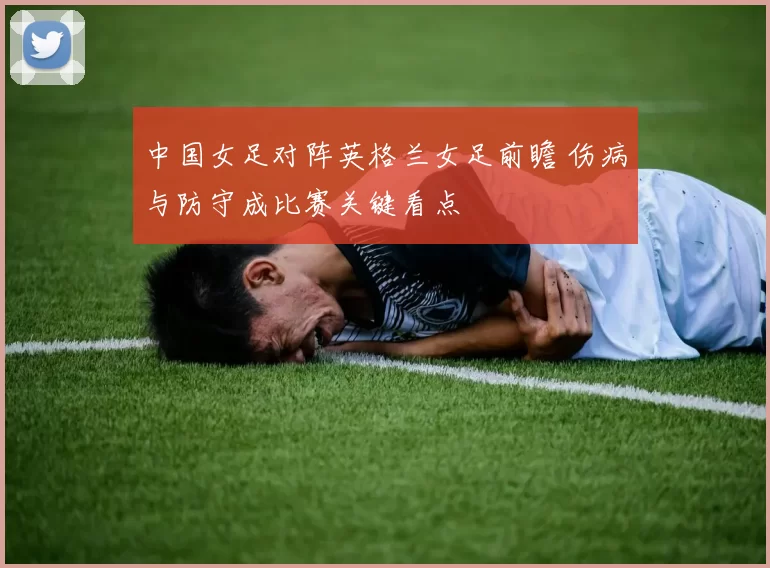 中国女足对阵英格兰女足前瞻 伤病与防守成比赛关键看点