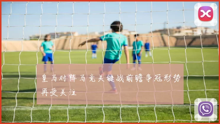 皇马对阵马竞关键战前瞻争冠形势再受关注