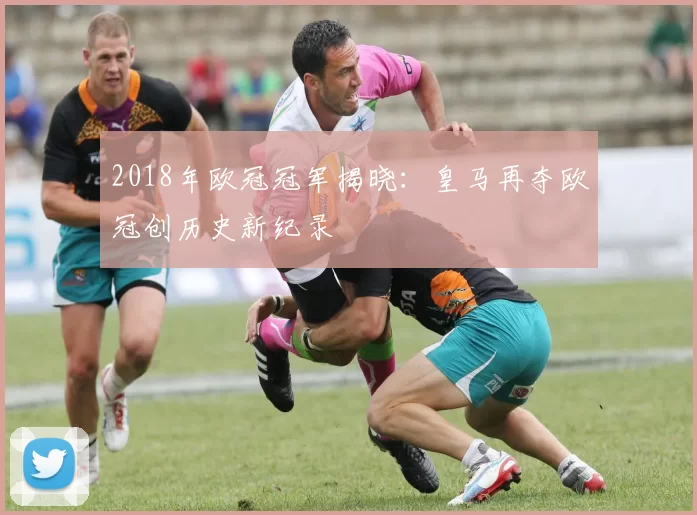 2018年欧冠冠军揭晓：皇马再夺欧冠创历史新纪录