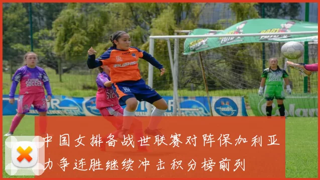 中国女排备战世联赛对阵保加利亚力争连胜继续冲击积分榜前列
