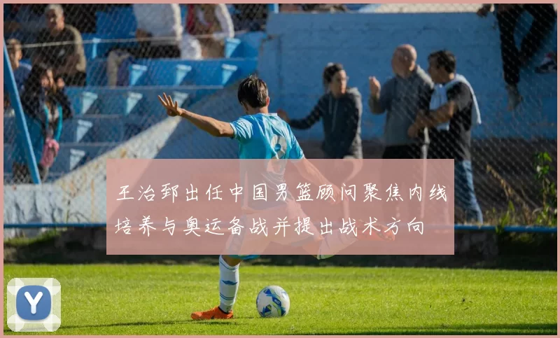 王治郅出任中国男篮顾问聚焦内线培养与奥运备战并提出战术方向